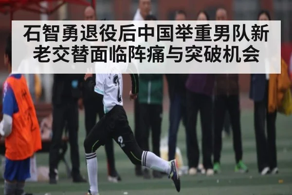 石智勇退役后中国举重男队新老交替面临阵痛与突破机会