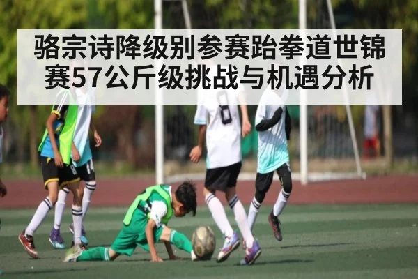 骆宗诗降级别参赛跆拳道世锦赛57公斤级挑战与机遇分析