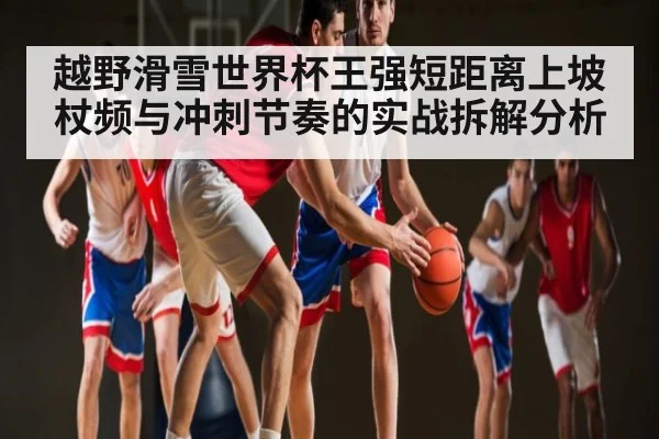 越野滑雪世界杯王强短距离上坡杖频与冲刺节奏的实战拆解分析